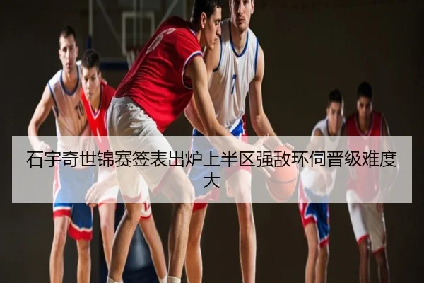 石宇奇世锦赛签表出炉上半区强敌环伺晋级难度大