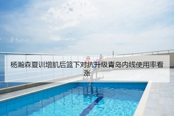 杨瀚森夏训增肌后篮下对抗升级青岛内线使用率看涨